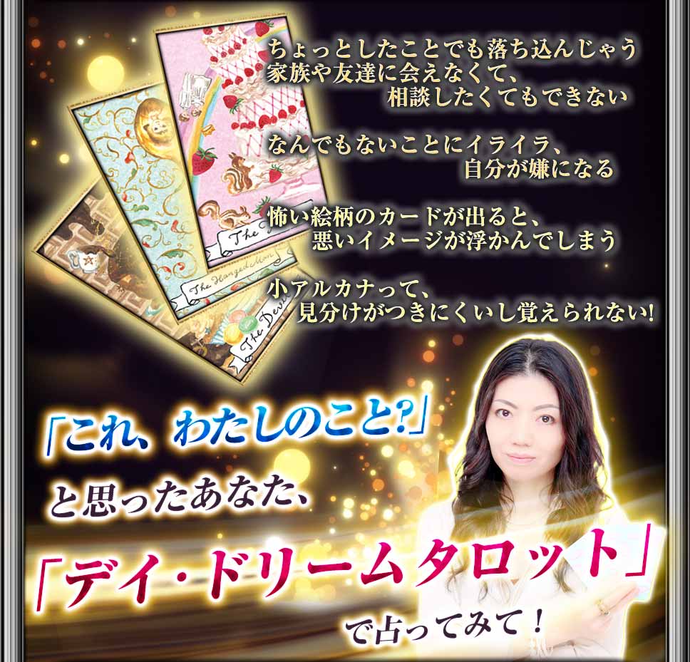 ちょっとしたことでも落ち込んじゃう 家族や友達に会えなくて、相談したくてもできない なんでもないことにイライラ、自分が嫌になる 怖い絵柄のカードが出ると、悪いイメージが浮かんでしまう 小アルカナって、見分けがつきにくいし覚えられない! 「これ、わたしのこと？」と思ったあなた、「デイ・ドリームタロット」で占ってみて！