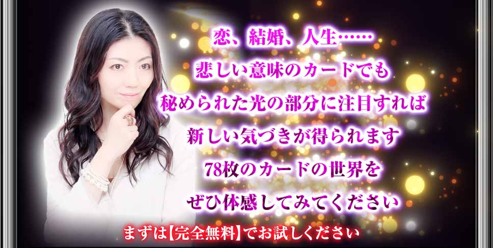 恋、結婚、人生…… 悲しい意味のカードでも秘められた光の部分に注目すれば新しい気づきが得られます 78枚のカードの世界をぜひ体感してみてください まずは【完全無料】でお試しください