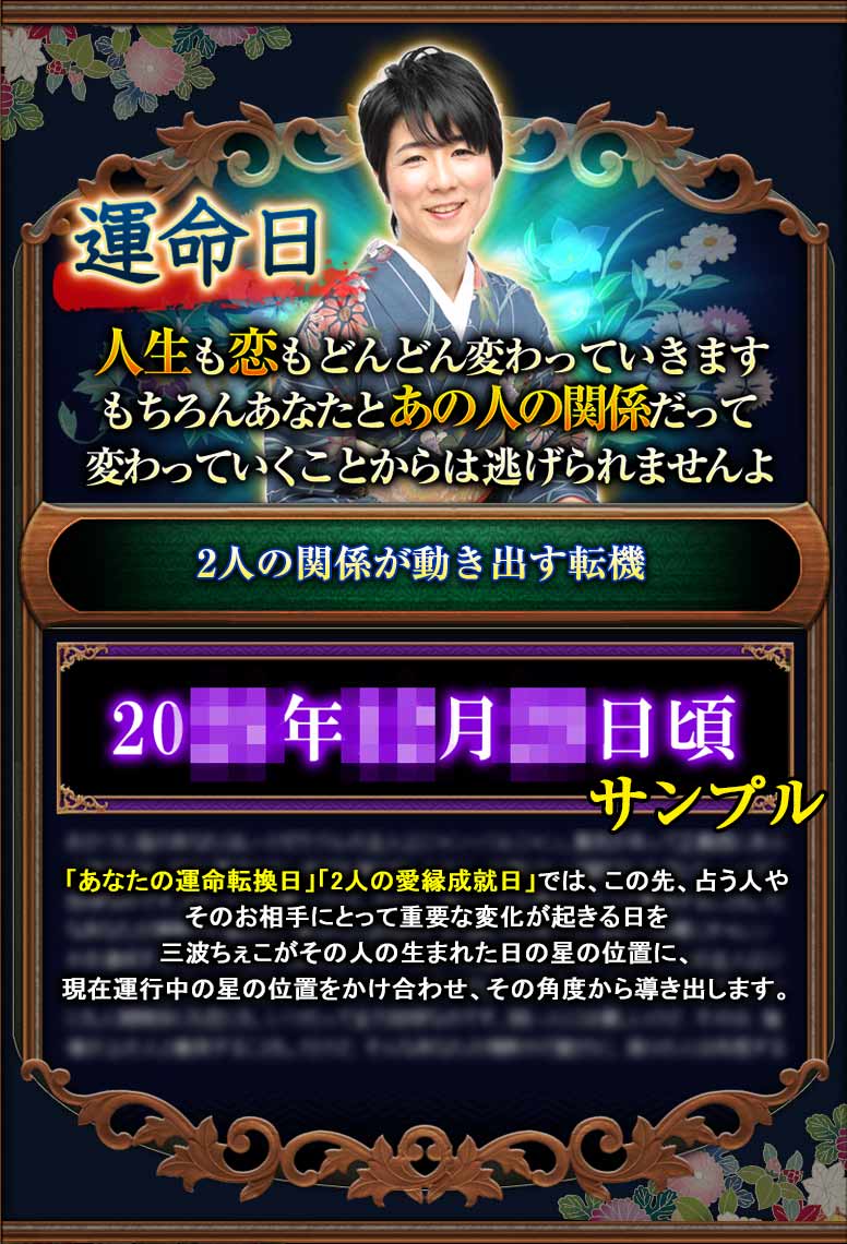 運命日 人生も恋もどんどん変わっていきます。もちろんあなたとあの人の関係だって変わっていくことからは逃げられませんよ。「あなたの運命転換日」「2人の愛縁成就日」では、この先、占う人やそのお相手にとって重要な変化が起きる日を三波ちぇこがその人の生まれた日の星の位置に、現在運行中の星の位置をかけ合わせ、その角度から導き出します。